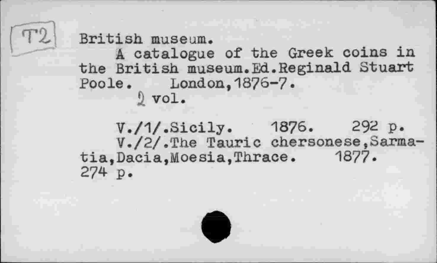 ﻿British, museum.
A catalogue of the Greek coins in the British museum.Ed.Reginald Stuart Poole. London,1876-7.
Ä vol.
V./1/.Sicily.	1876.	292 p.
V./2/.The Tauric chersonese,Sarma-tia,Dacia,Moesia,Thrace.	1877.
274 p.